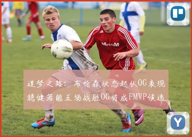 追梦之路：布伦森状态起伏OG表现稳健若能五场战胜OG将成FMVP候选