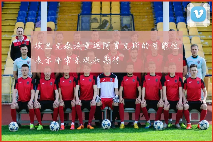 埃里克森谈重返阿贾克斯的可能性表示非常乐观和期待