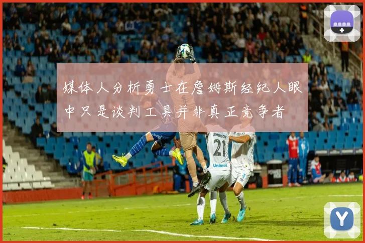 媒体人分析勇士在詹姆斯经纪人眼中只是谈判工具并非真正竞争者
