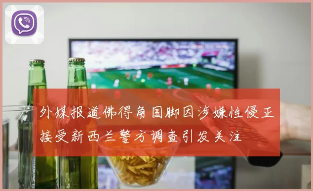 外媒报道佛得角国脚因涉嫌性侵正接受新西兰警方调查引发关注
