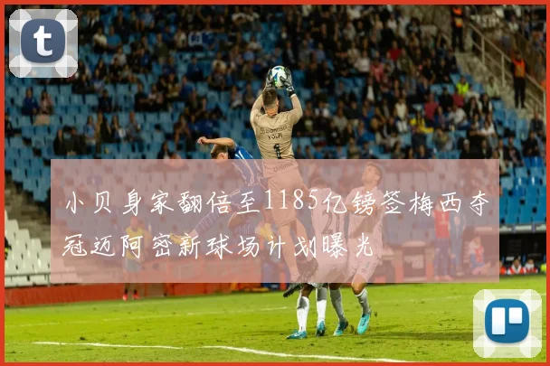 小贝身家翻倍至1185亿镑签梅西夺冠迈阿密新球场计划曝光