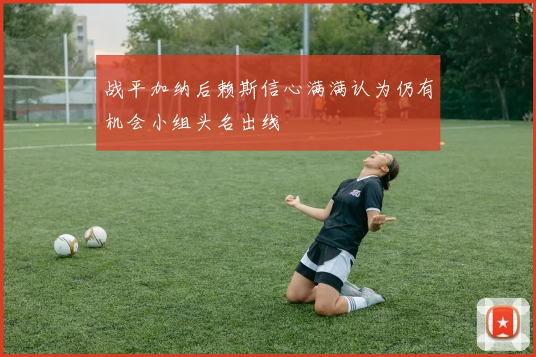 战平加纳后赖斯信心满满认为仍有机会小组头名出线