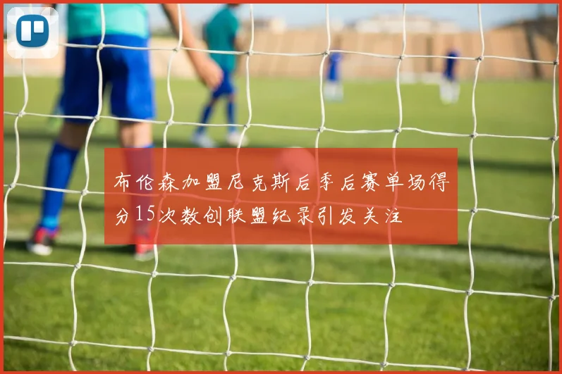 布伦森加盟尼克斯后季后赛单场得分15次数创联盟纪录引发关注