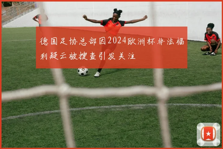 德国足协总部因2024欧洲杯非法福利疑云被搜查引发关注