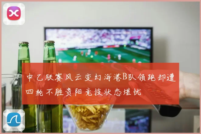 中乙联赛风云变幻海港B队领跑却遭四轮不胜贵阳竞技状态堪忧