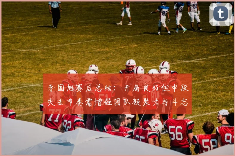 李国旭赛后总结：开局良好但中段失去节奏需增强团队凝聚力与斗志