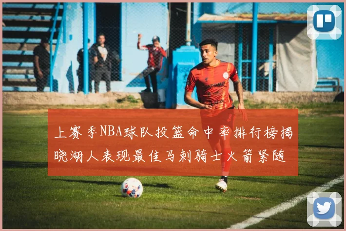 上赛季NBA球队投篮命中率排行榜揭晓湖人表现最佳马刺骑士火箭紧随其后