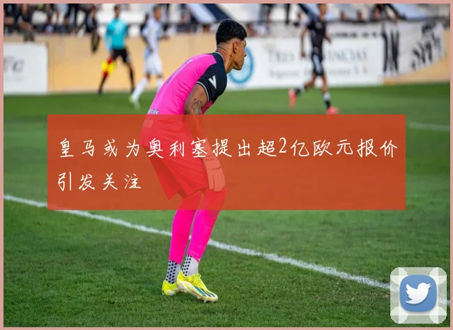 皇马或为奥利塞提出超2亿欧元报价引发关注