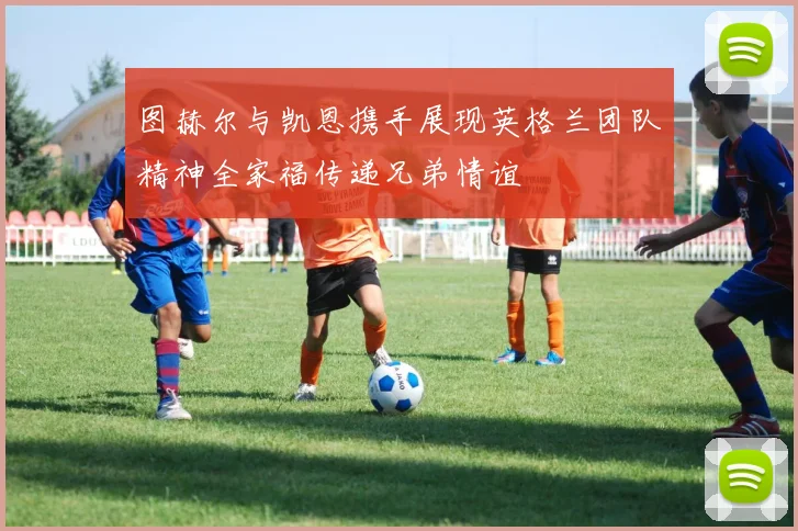 图赫尔与凯恩携手展现英格兰团队精神全家福传递兄弟情谊