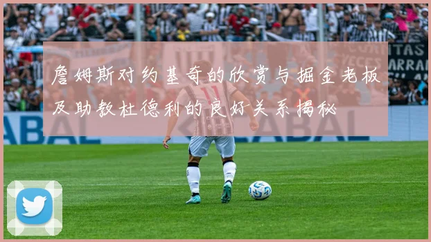 詹姆斯对约基奇的欣赏与掘金老板及助教杜德利的良好关系揭秘