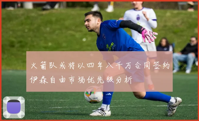 火箭队或将以四年八千万合同签约伊森自由市场优先级分析