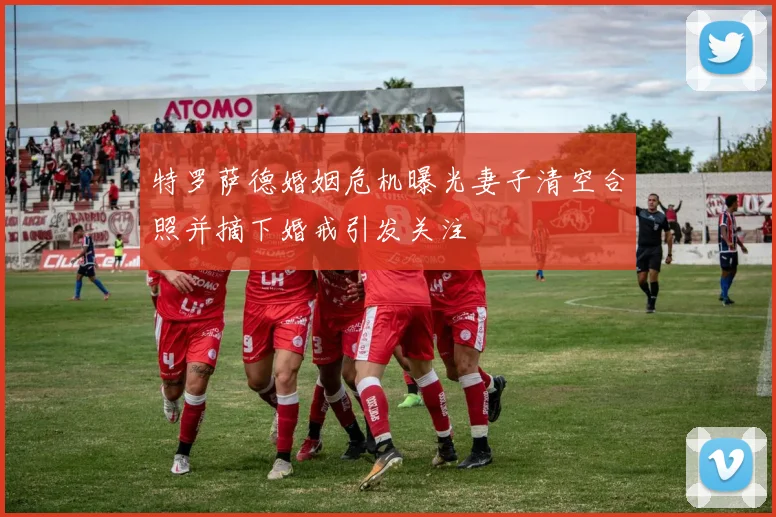特罗萨德婚姻危机曝光妻子清空合照并摘下婚戒引发关注