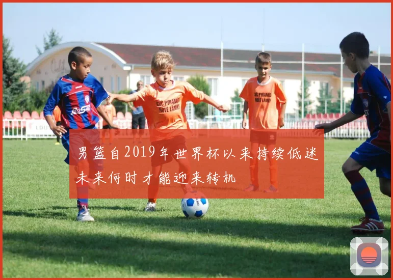 男篮自2019年世界杯以来持续低迷未来何时才能迎来转机