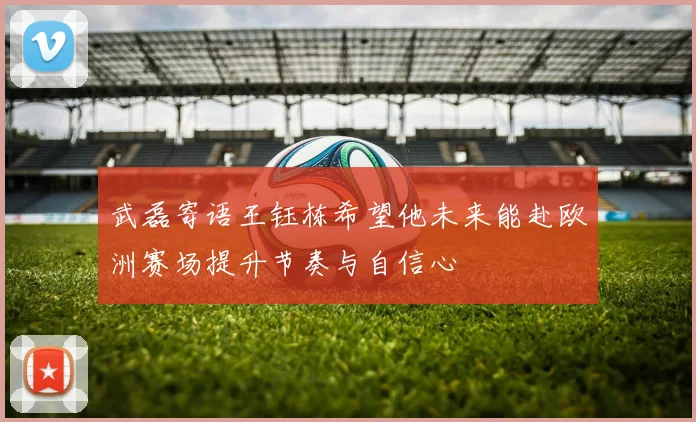 武磊寄语王钰栋希望他未来能赴欧洲赛场提升节奏与自信心