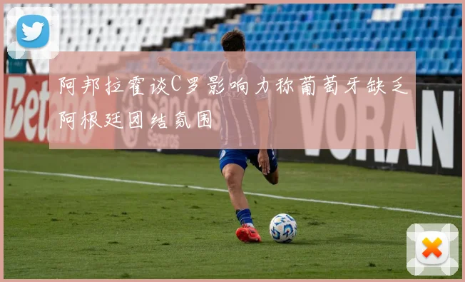 阿邦拉霍谈C罗影响力称葡萄牙缺乏阿根廷团结氛围