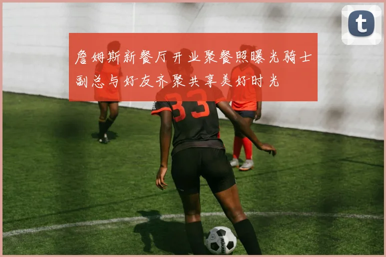詹姆斯新餐厅开业聚餐照曝光骑士副总与好友齐聚共享美好时光